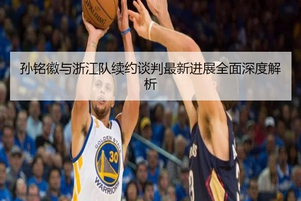 孙铭徽与浙江队续约谈判最新进展全面深度解析（KAIYUN）
